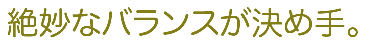 絶妙なバランスが決め手。